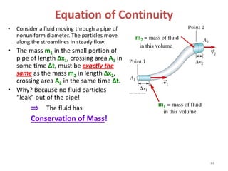 • Consider a fluid moving through a pipe of
nonuniform diameter. The particles move
along the streamlines in steady flow.
• The mass m1 in the small portion of
pipe of length Δx1, crossing area A1 in
some time Δt, must be exactly the
same as the mass m2 in length Δx2,
crossing area A2 in the same time Δt.
• Why? Because no fluid particles
“leak” out of the pipe!
 The fluid has
Conservation of Mass!
Equation of Continuity
m1 = mass of fluid
in this volume
m2 = mass of fluid
in this volume
44
 