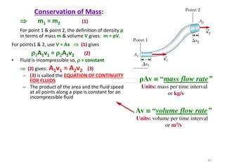 Conservation of Mass:
 m1 = m2 (1)
For point 1 & point 2, the definition of density ρ
in terms of mass m & volume V gives: m = ρV.
For points1 & 2, use V = Ax  (1) gives
r1A1v1 = r2A2v2 (2)
• Fluid is incompressible so, r = constant
 (2) gives: A1v1 = A2v2 (3)
– (3) is called the EQUATION OF CONTINUITY
FOR FLUIDS
– The product of the area and the fluid speed
at all points along a pipe is constant for an
incompressible fluid
ρAv  “mass flow rate”
Units: mass per time interval
or kg/s
Av  “volume flow rate”
Units: volume per time interval
or m3/s
45
 