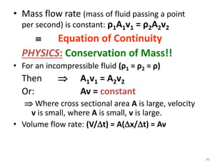• Mass flow rate (mass of fluid passing a point
per second) is constant: ρ1A1v1 = ρ2A2v2
 Equation of Continuity
PHYSICS: Conservation of Mass!!
• For an incompressible fluid (ρ1 = ρ2 = ρ)
Then  A1v1 = A2v2
Or: Av = constant
 Where cross sectional area A is large, velocity
v is small, where A is small, v is large.
• Volume flow rate: (V/t) = A(x/t) = Av
46
 