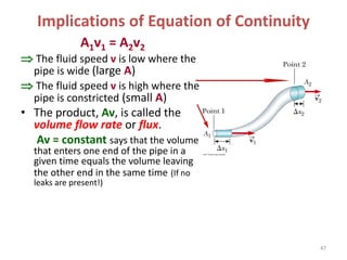 Implications of Equation of Continuity
A1v1 = A2v2
 The fluid speed v is low where the
pipe is wide (large A)
 The fluid speed v is high where the
pipe is constricted (small A)
• The product, Av, is called the
volume flow rate or flux.
Av = constant says that the volume
that enters one end of the pipe in a
given time equals the volume leaving
the other end in the same time (If no
leaks are present!)
47
 