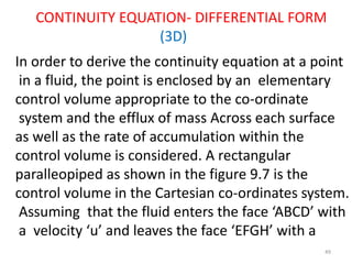 CONTINUITY EQUATION- DIFFERENTIAL FORM
(3D)
In order to derive the continuity equation at a point
in a fluid, the point is enclosed by an elementary
control volume appropriate to the co-ordinate
system and the efflux of mass Across each surface
as well as the rate of accumulation within the
control volume is considered. A rectangular
paralleopiped as shown in the figure 9.7 is the
control volume in the Cartesian co-ordinates system.
Assuming that the fluid enters the face ‘ABCD’ with
a velocity ‘u’ and leaves the face ‘EFGH’ with a
49
 