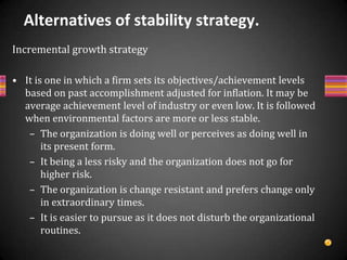 Cont….Profit strategy / End game strategy / Harvesting strategyIt is one in which organization or its SBU aims at generating profit/cash, sometimes at the cost of market share also because the product is not prestigious,its market share & also contribution to total sales are very small.The product is in stable or declining marketHere, company wants to encase as much profit as possible before retrenchment.