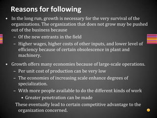 Cont….Growth strategy is taken up because of managerial motivation to do so. Managers with high degree of achievement and recognition always prefer to grow. The needs on the part of managers push them to think as to how they can achieve their need satisfaction. The answer lies in the continuous growth of the organization or the group of organizations as a whole. There are certain intangible advantages of growth. These may be in the form ofIncreased prestige of the organizationSatisfaction to employees and Social benefitsPreferred by investorsGrowing companies have high level of prestige in the corporate world. 