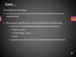 Cont….External StrategyMerger strategyIt means that two or more organizations merge together by formally losing their corporate identities and form another organization through combining assets & liabilities & issuing new stock, for mutual synergetic benefits. The new co. is called holding company and the merging companies are called subsidiary companies. According to the nature of business of merging companies, merger may be HorizontalVerticalConcentricConglomerate 
