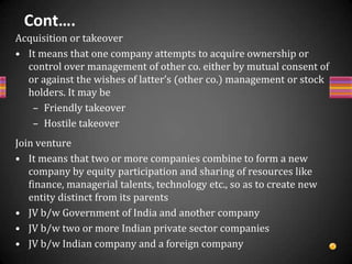 Cont….Strategic AllianceIt is one in which two (or more) firms unite by “a win-win type” agreement mutually acceptable to both (or all), In strategic alliance partners join hands together for certain specified objectives, when these objectives are achieved partners terminate their alliance.Types of Strategic Alliance (Based on its focus)Technology Development AllianceOperations and Logistics AllianceMarketing, Sales and Service AllianceSingle Country or Multicountry AllianceX and Y Alliance