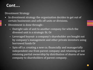Cont….Liquidation StrategyIt is one in which a firm closes down & sells its entire business at a fair price on the basis of tangible assets, management good will & also intangible assets and invests the realization somewhere else or distributes among debtors and members whenBusiness can’t be revived and its retaining value is less than its selling.Business is in peak form (value, but future is quite uncertain, having no direction,Business has accumulated losses and some other organization offers higher price to get tax benefits,Liquidation value is more than discounted present value of future flow of income etc.