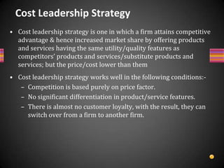 Cont….Sources of Becoming Cost LeaderA firm can lower its cost on the basis of economy of scale.High capacity utilizationBy going through vertical integration which is relevant for value creation.A firm can save cost by standardizing its products and product-producing activities.Investment in cost-saving technologies may help a firm to minimise its cost.