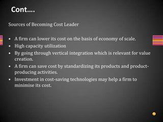 BenefitsDeveloping competitive advantage and achieving large market share.The firm is comparatively more protected from the impact of downward trend in the industry.The firm can bear the pressures put by suppliers in the form of increasing prices of their supplies as well as customers in the form of bargaining for lower product price.Cost advantage acts as an entry barrierIt can be sustained only if barriers exist that prevent competitors from achieving the same low cost.Severe cost reduction may dilute customer focus and customer interests may be ignored,Customers requiring extra features and ready to pay higher price are lost.Drawbacks