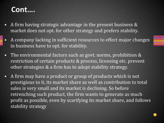 Alternatives of stability strategy.Incremental growth strategyIt is one in which a firm sets its objectives/achievement levels based on past accomplishment adjusted for inflation. It may be average achievement level of industry or even low. It is followed when environmental factors are more or less stable.The organization is doing well or perceives as doing well in its present form.It being a less risky and the organization does not go for higher risk.The organization is change resistant and prefers change only in extraordinary times.It is easier to pursue as it does not disturb the organizational routines.