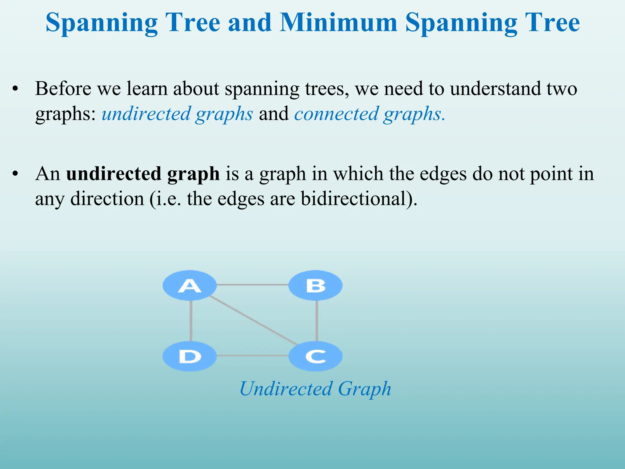 Spanning Tree and Minimum Spanning Tree • Before we learn about spanning trees, we need to understand two graphs: undirected graphs and connected graphs. • An undirected graph is a graph in which the edges do not point in any direction (i.e. the edges are bidirectional). Undirected Graph 