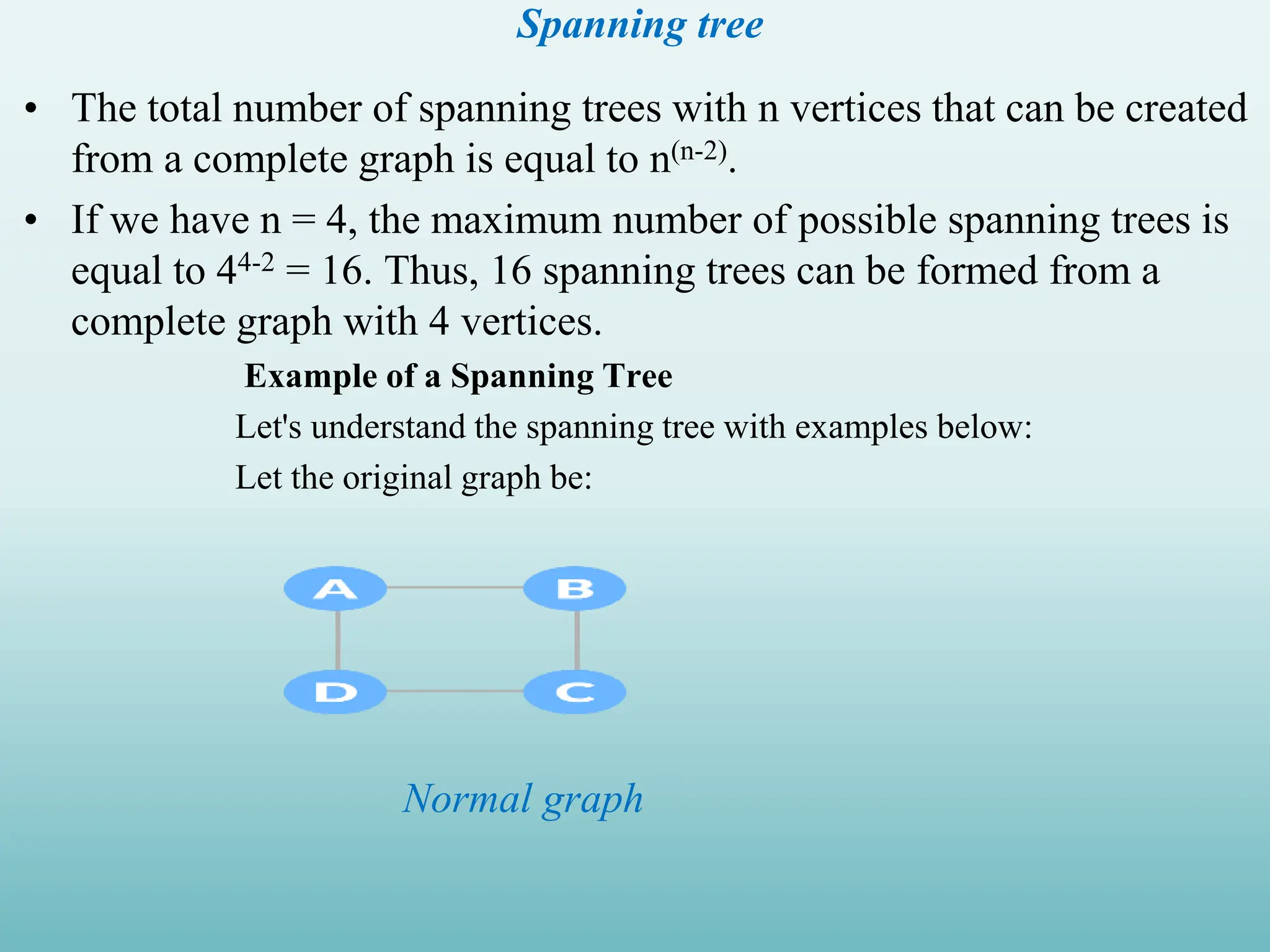 Spanning tree • The total number of spanning trees with n vertices that can be created from a complete graph is equal to n(n-2). • If we have n = 4, the maximum number of possible spanning trees is equal to 44-2 = 16. Thus, 16 spanning trees can be formed from a complete graph with 4 vertices. Example of a Spanning Tree Let's understand the spanning tree with examples below: Let the original graph be: Normal graph 