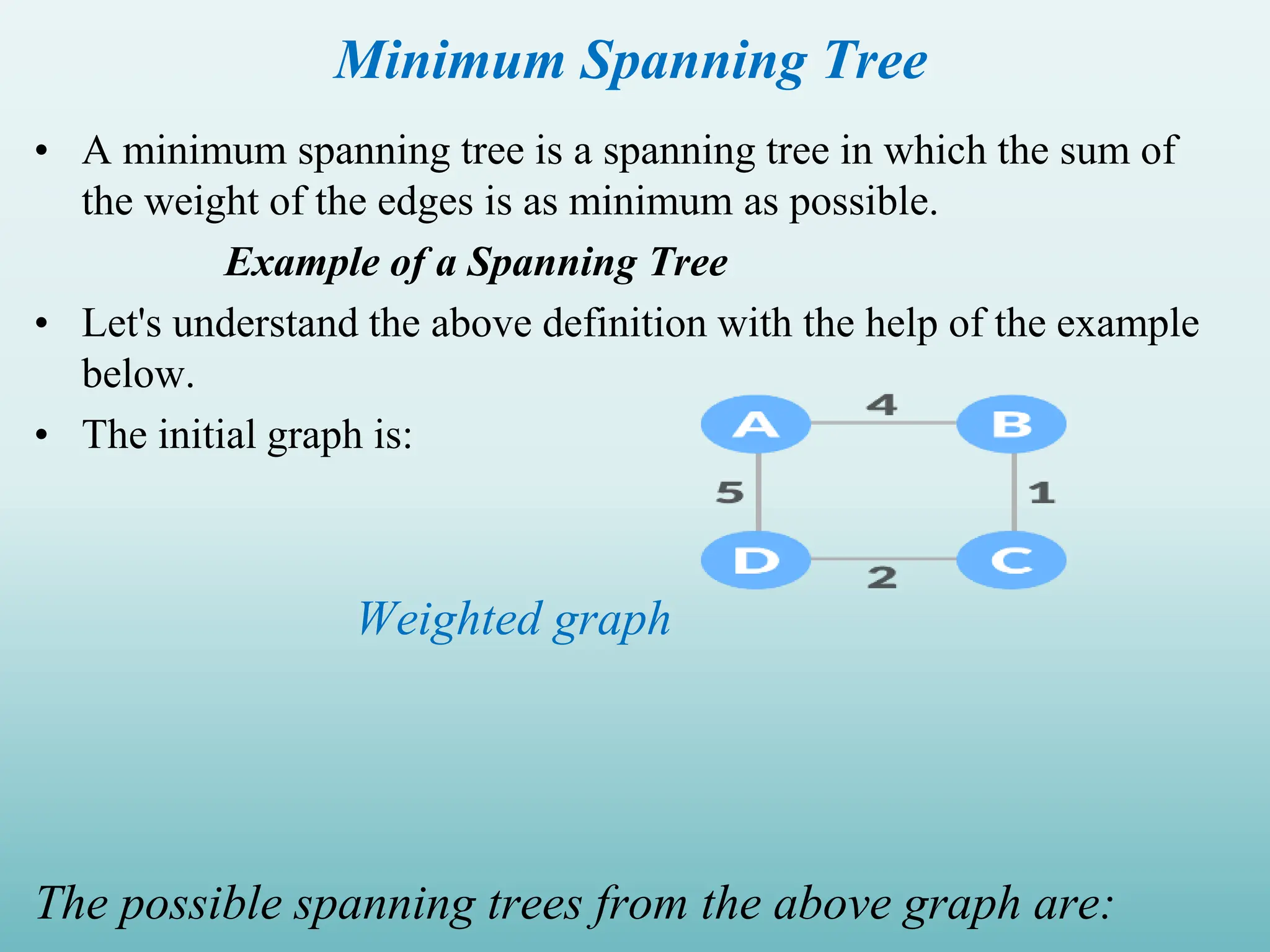 Minimum Spanning Tree • A minimum spanning tree is a spanning tree in which the sum of the weight of the edges is as minimum as possible. Example of a Spanning Tree • Let's understand the above definition with the help of the example below. • The initial graph is: Weighted graph The possible spanning trees from the above graph are: 