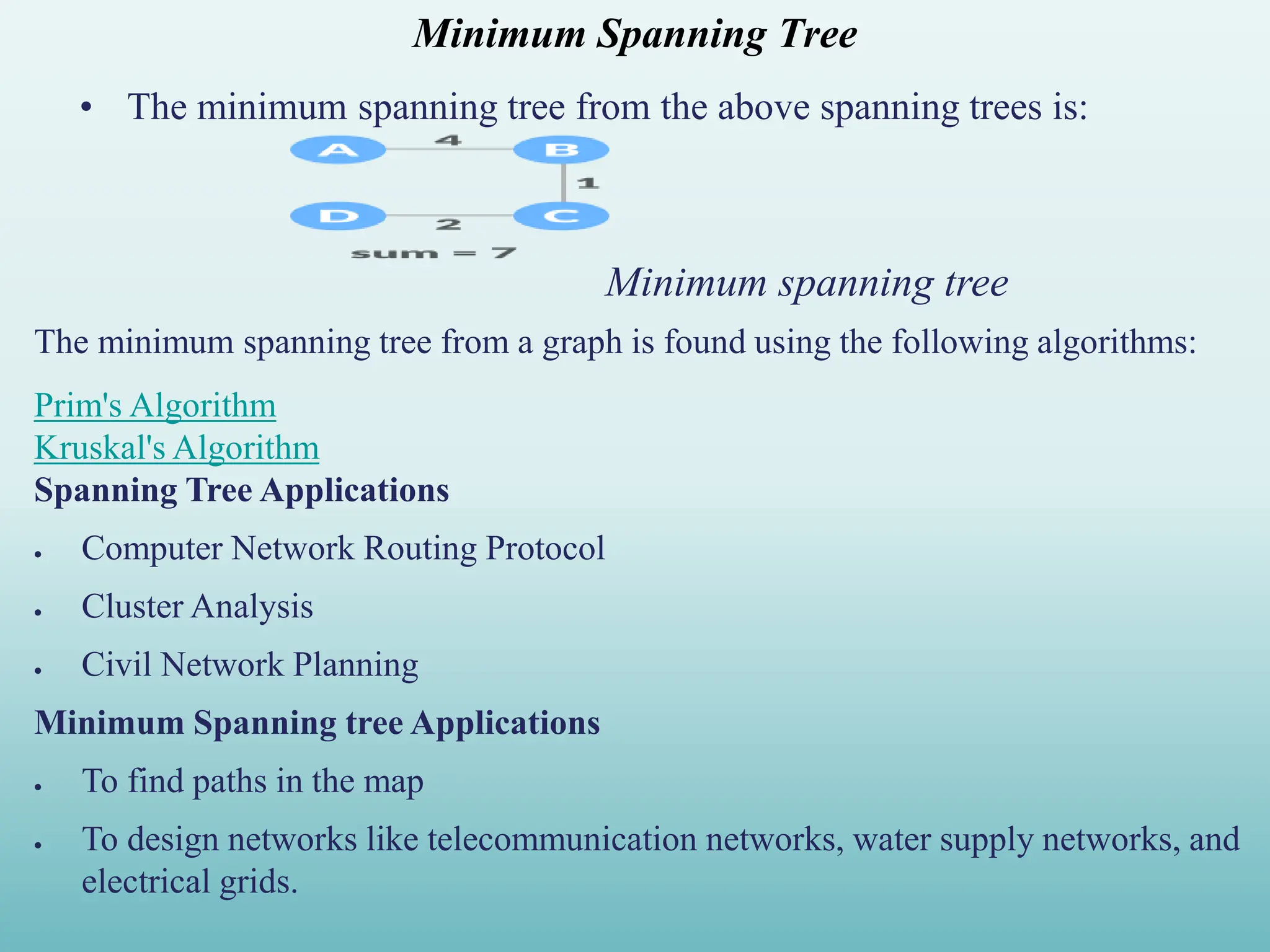 Minimum Spanning Tree • The minimum spanning tree from the above spanning trees is: Minimum spanning tree The minimum spanning tree from a graph is found using the following algorithms: Prim's Algorithm Kruskal's Algorithm Spanning Tree Applications  Computer Network Routing Protocol  Cluster Analysis  Civil Network Planning Minimum Spanning tree Applications  To find paths in the map  To design networks like telecommunication networks, water supply networks, and electrical grids. 