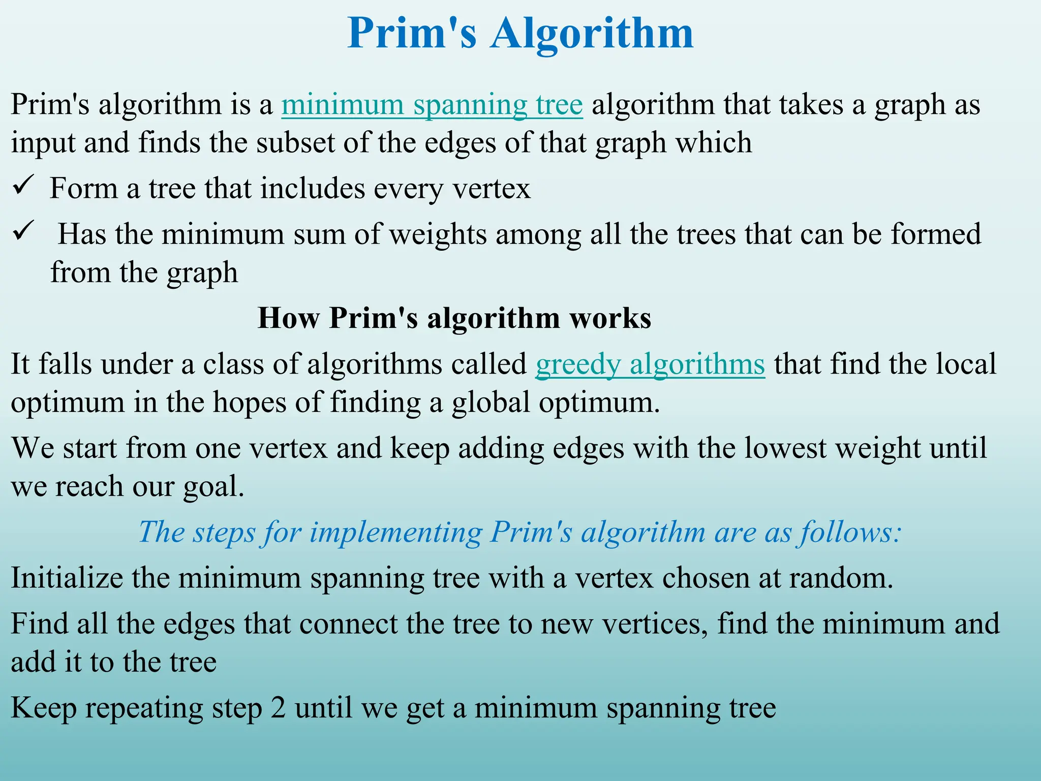 Prim's Algorithm Prim's algorithm is a minimum spanning tree algorithm that takes a graph as input and finds the subset of the edges of that graph which  Form a tree that includes every vertex  Has the minimum sum of weights among all the trees that can be formed from the graph How Prim's algorithm works It falls under a class of algorithms called greedy algorithms that find the local optimum in the hopes of finding a global optimum. We start from one vertex and keep adding edges with the lowest weight until we reach our goal. The steps for implementing Prim's algorithm are as follows: Initialize the minimum spanning tree with a vertex chosen at random. Find all the edges that connect the tree to new vertices, find the minimum and add it to the tree Keep repeating step 2 until we get a minimum spanning tree 