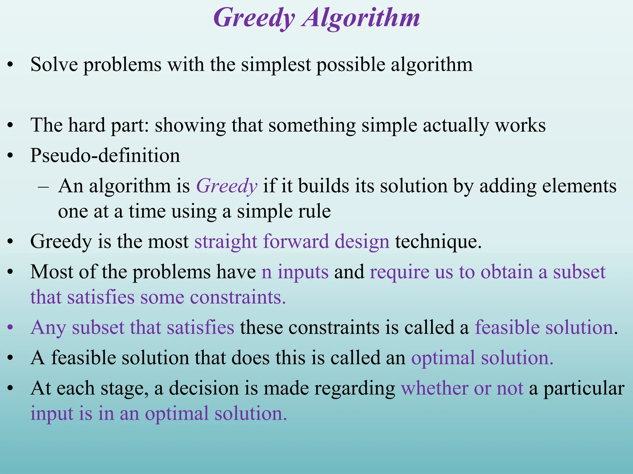 Greedy Algorithm • Solve problems with the simplest possible algorithm • The hard part: showing that something simple actually works • Pseudo-definition – An algorithm is Greedy if it builds its solution by adding elements one at a time using a simple rule • Greedy is the most straight forward design technique. • Most of the problems have n inputs and require us to obtain a subset that satisfies some constraints. • Any subset that satisfies these constraints is called a feasible solution. • A feasible solution that does this is called an optimal solution. • At each stage, a decision is made regarding whether or not a particular input is in an optimal solution. 