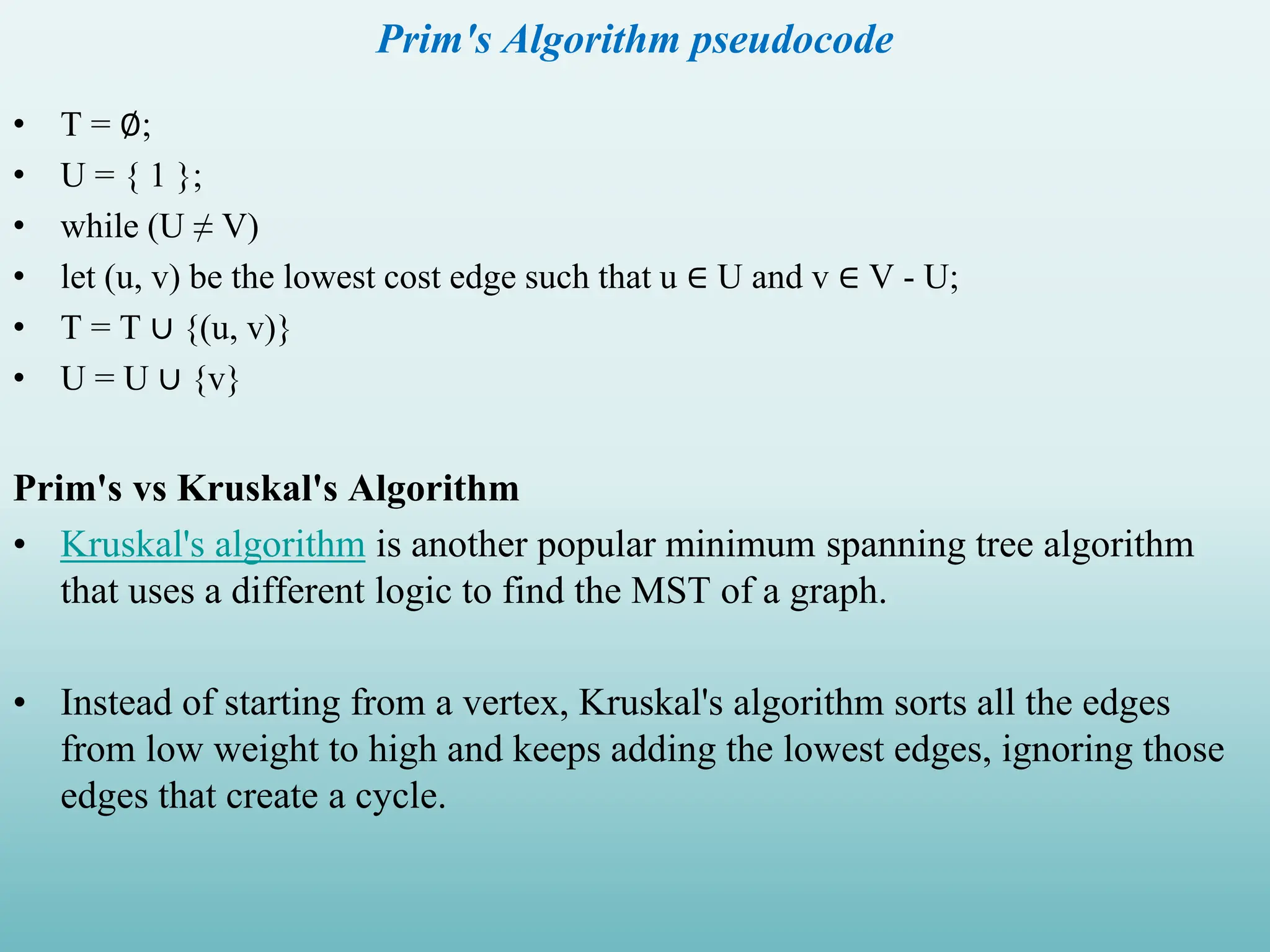 Prim's Algorithm pseudocode • T = ∅; • U = { 1 }; • while (U ≠ V) • let (u, v) be the lowest cost edge such that u ∈ U and v ∈ V - U; • T = T ∪ {(u, v)} • U = U ∪ {v} Prim's vs Kruskal's Algorithm • Kruskal's algorithm is another popular minimum spanning tree algorithm that uses a different logic to find the MST of a graph. • Instead of starting from a vertex, Kruskal's algorithm sorts all the edges from low weight to high and keeps adding the lowest edges, ignoring those edges that create a cycle. 