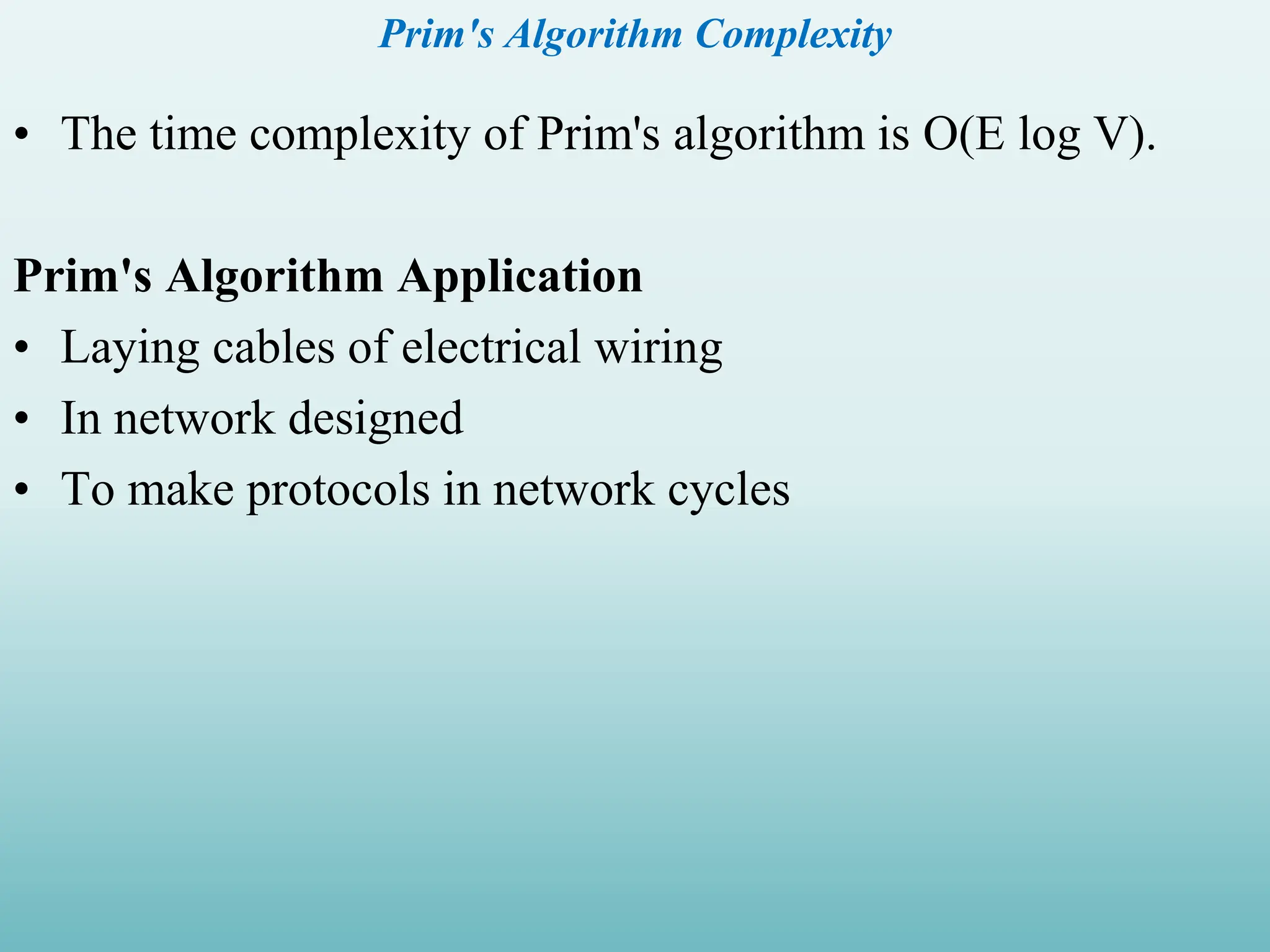 Prim's Algorithm Complexity • The time complexity of Prim's algorithm is O(E log V). Prim's Algorithm Application • Laying cables of electrical wiring • In network designed • To make protocols in network cycles 