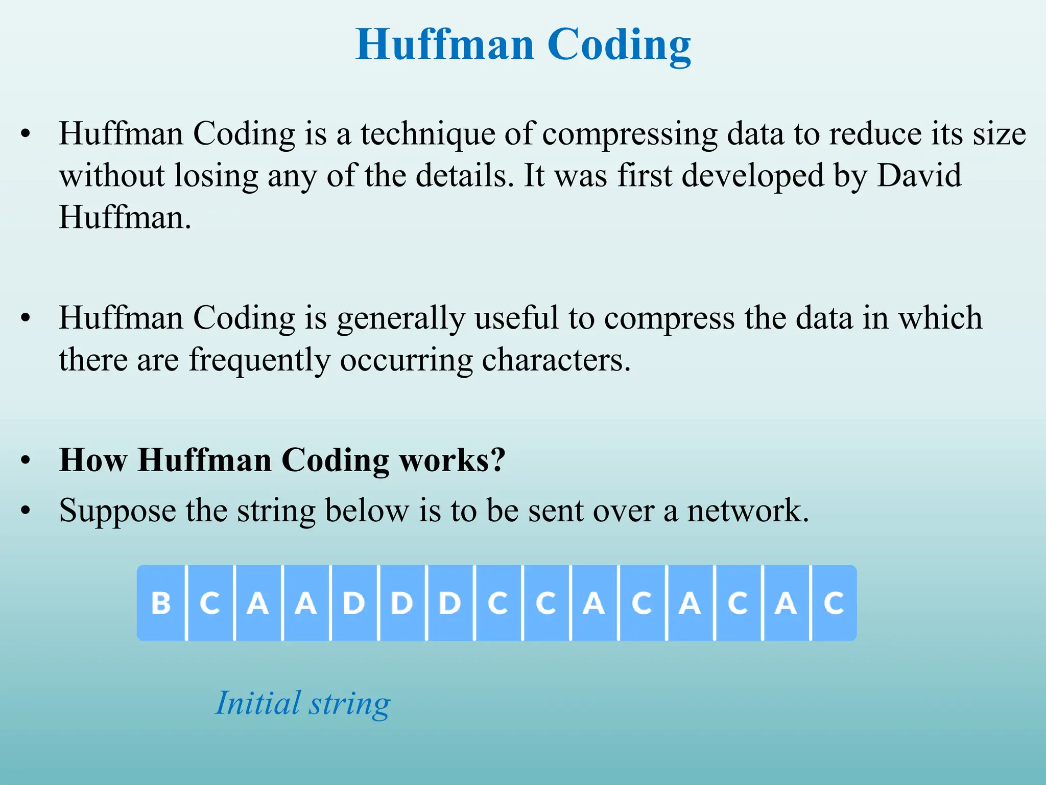 Huffman Coding • Huffman Coding is a technique of compressing data to reduce its size without losing any of the details. It was first developed by David Huffman. • Huffman Coding is generally useful to compress the data in which there are frequently occurring characters. • How Huffman Coding works? • Suppose the string below is to be sent over a network. Initial string 