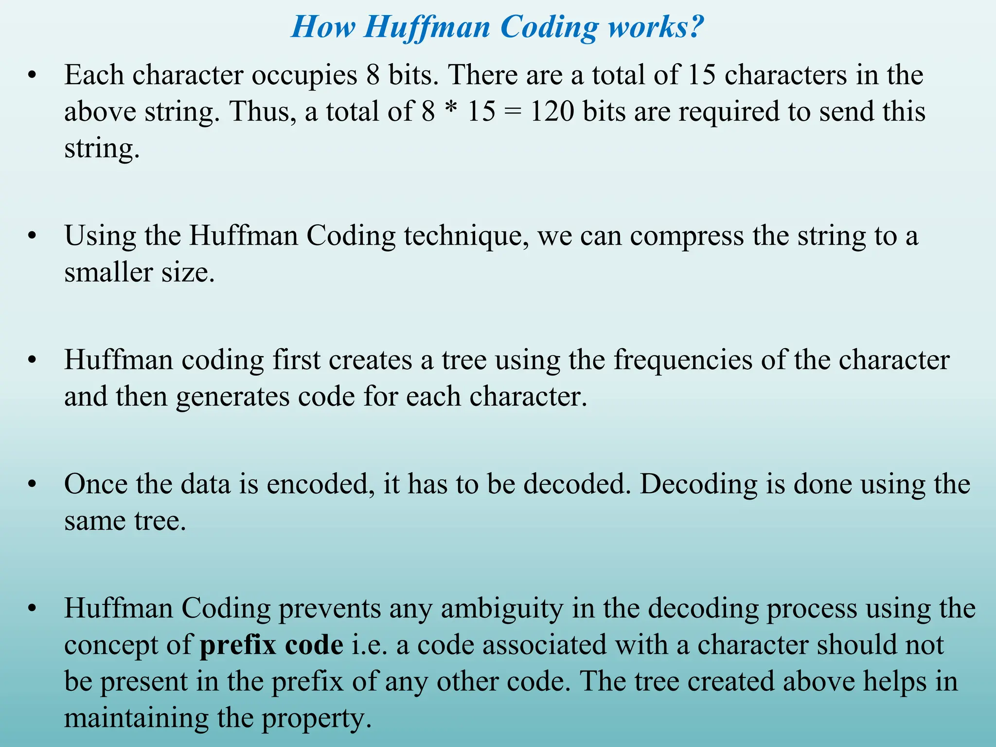 How Huffman Coding works? • Each character occupies 8 bits. There are a total of 15 characters in the above string. Thus, a total of 8 * 15 = 120 bits are required to send this string. • Using the Huffman Coding technique, we can compress the string to a smaller size. • Huffman coding first creates a tree using the frequencies of the character and then generates code for each character. • Once the data is encoded, it has to be decoded. Decoding is done using the same tree. • Huffman Coding prevents any ambiguity in the decoding process using the concept of prefix code i.e. a code associated with a character should not be present in the prefix of any other code. The tree created above helps in maintaining the property. 