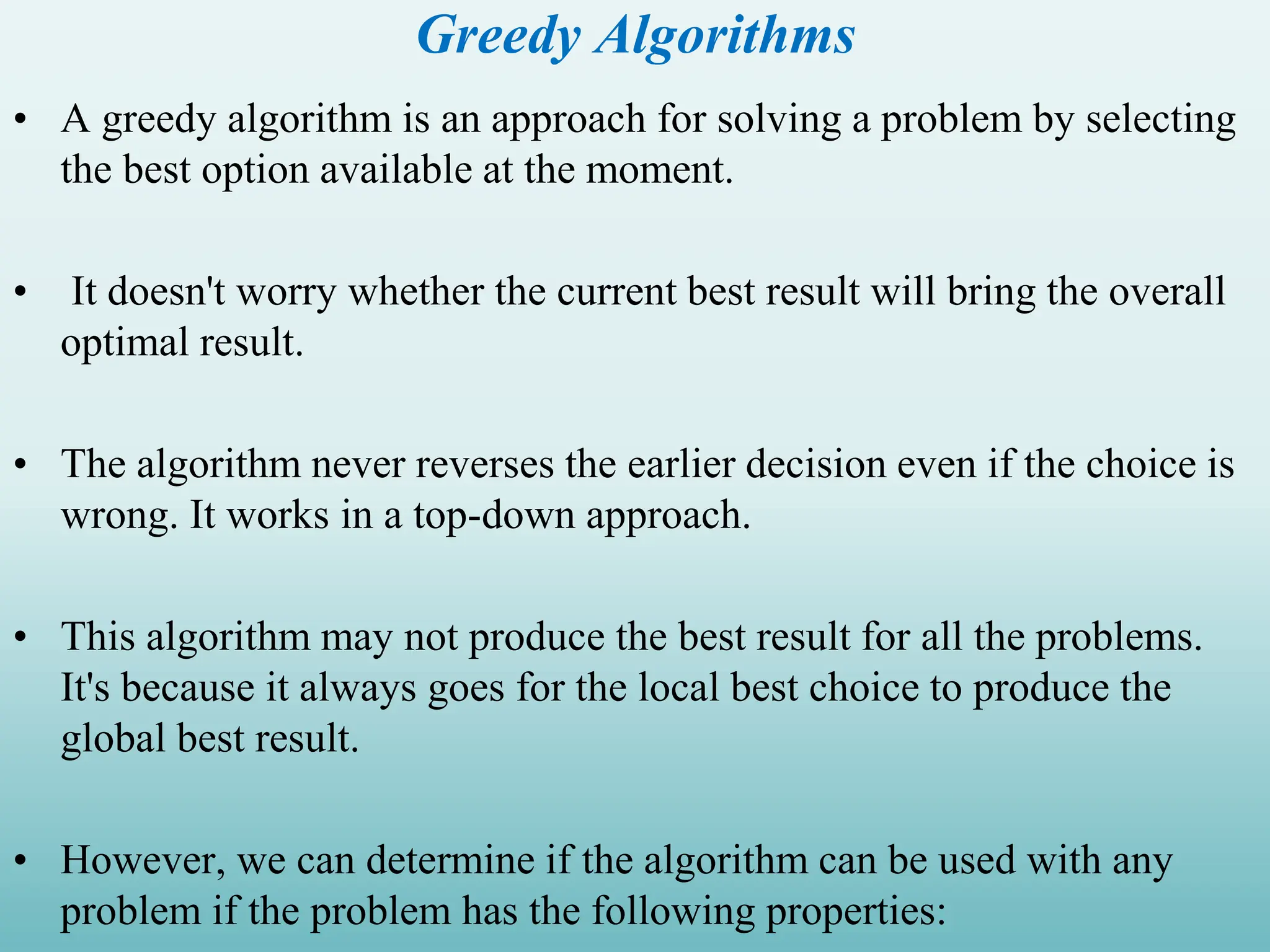 Greedy Algorithms • A greedy algorithm is an approach for solving a problem by selecting the best option available at the moment. • It doesn't worry whether the current best result will bring the overall optimal result. • The algorithm never reverses the earlier decision even if the choice is wrong. It works in a top-down approach. • This algorithm may not produce the best result for all the problems. It's because it always goes for the local best choice to produce the global best result. • However, we can determine if the algorithm can be used with any problem if the problem has the following properties: 