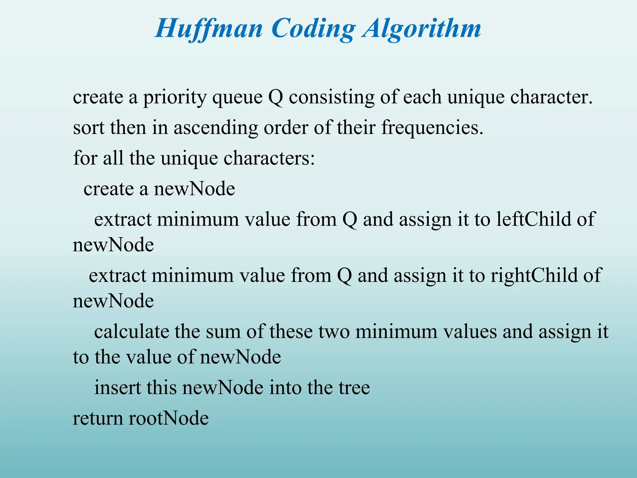Huffman Coding Algorithm create a priority queue Q consisting of each unique character. sort then in ascending order of their frequencies. for all the unique characters: create a newNode extract minimum value from Q and assign it to leftChild of newNode extract minimum value from Q and assign it to rightChild of newNode calculate the sum of these two minimum values and assign it to the value of newNode insert this newNode into the tree return rootNode 