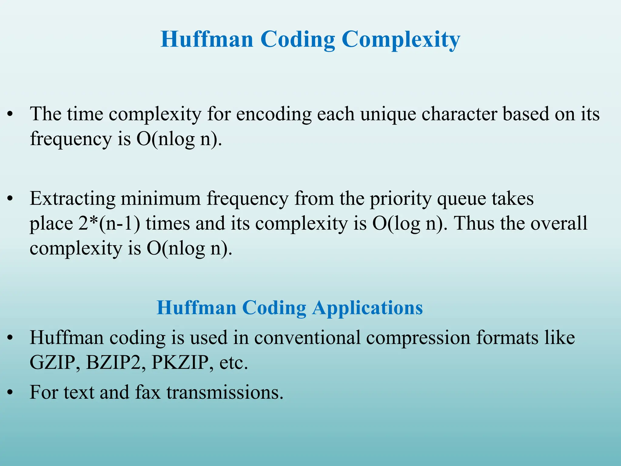 Huffman Coding Complexity • The time complexity for encoding each unique character based on its frequency is O(nlog n). • Extracting minimum frequency from the priority queue takes place 2*(n-1) times and its complexity is O(log n). Thus the overall complexity is O(nlog n). Huffman Coding Applications • Huffman coding is used in conventional compression formats like GZIP, BZIP2, PKZIP, etc. • For text and fax transmissions. 