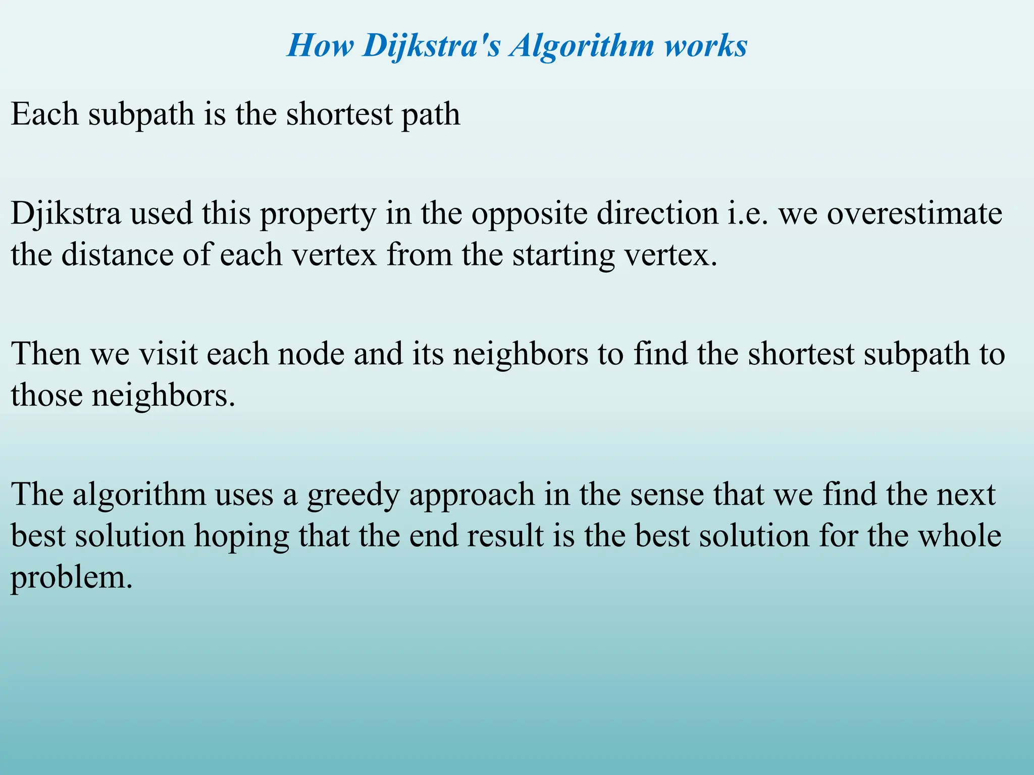 How Dijkstra's Algorithm works Each subpath is the shortest path Djikstra used this property in the opposite direction i.e. we overestimate the distance of each vertex from the starting vertex. Then we visit each node and its neighbors to find the shortest subpath to those neighbors. The algorithm uses a greedy approach in the sense that we find the next best solution hoping that the end result is the best solution for the whole problem. 