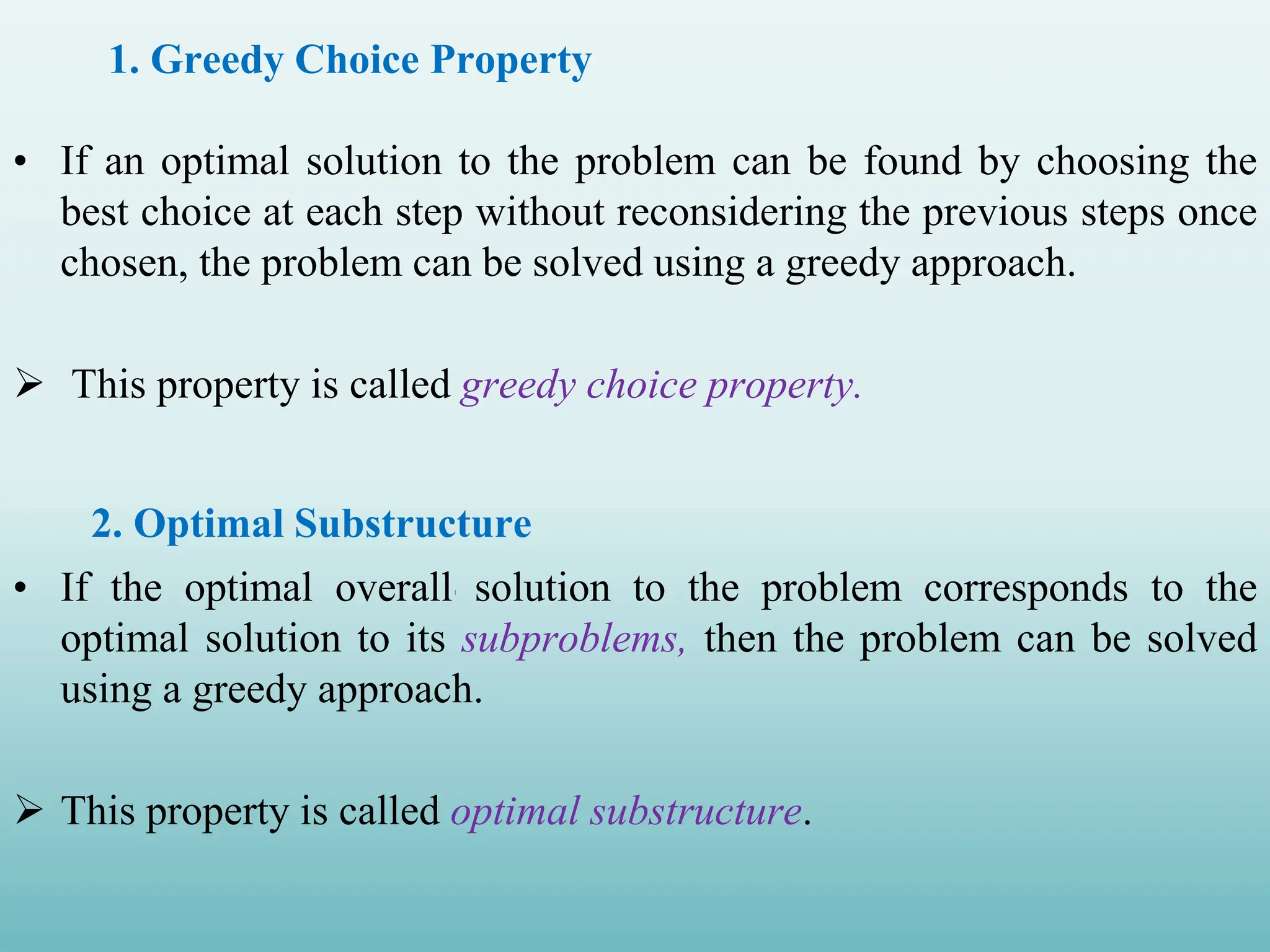 • If an optimal solution to the problem can be found by choosing the best choice at each step without reconsidering the previous steps once chosen, the problem can be solved using a greedy approach.  This property is called greedy choice property. 2. Optimal Substructure • If the optimal overall solution to the problem corresponds to the optimal solution to its subproblems, then the problem can be solved using a greedy approach.  This property is called optimal substructure. 1. Greedy Choice Property 