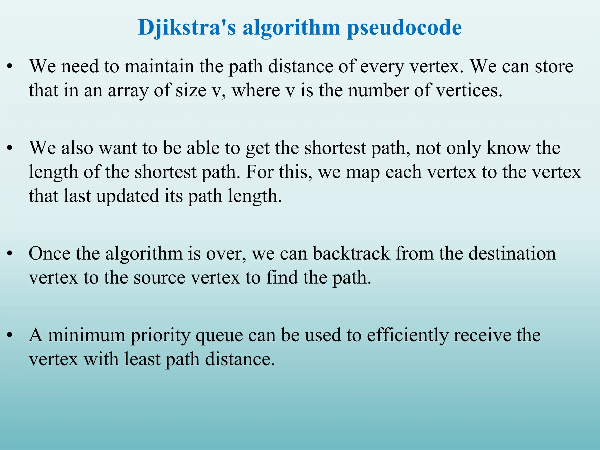 Djikstra's algorithm pseudocode • We need to maintain the path distance of every vertex. We can store that in an array of size v, where v is the number of vertices. • We also want to be able to get the shortest path, not only know the length of the shortest path. For this, we map each vertex to the vertex that last updated its path length. • Once the algorithm is over, we can backtrack from the destination vertex to the source vertex to find the path. • A minimum priority queue can be used to efficiently receive the vertex with least path distance. 