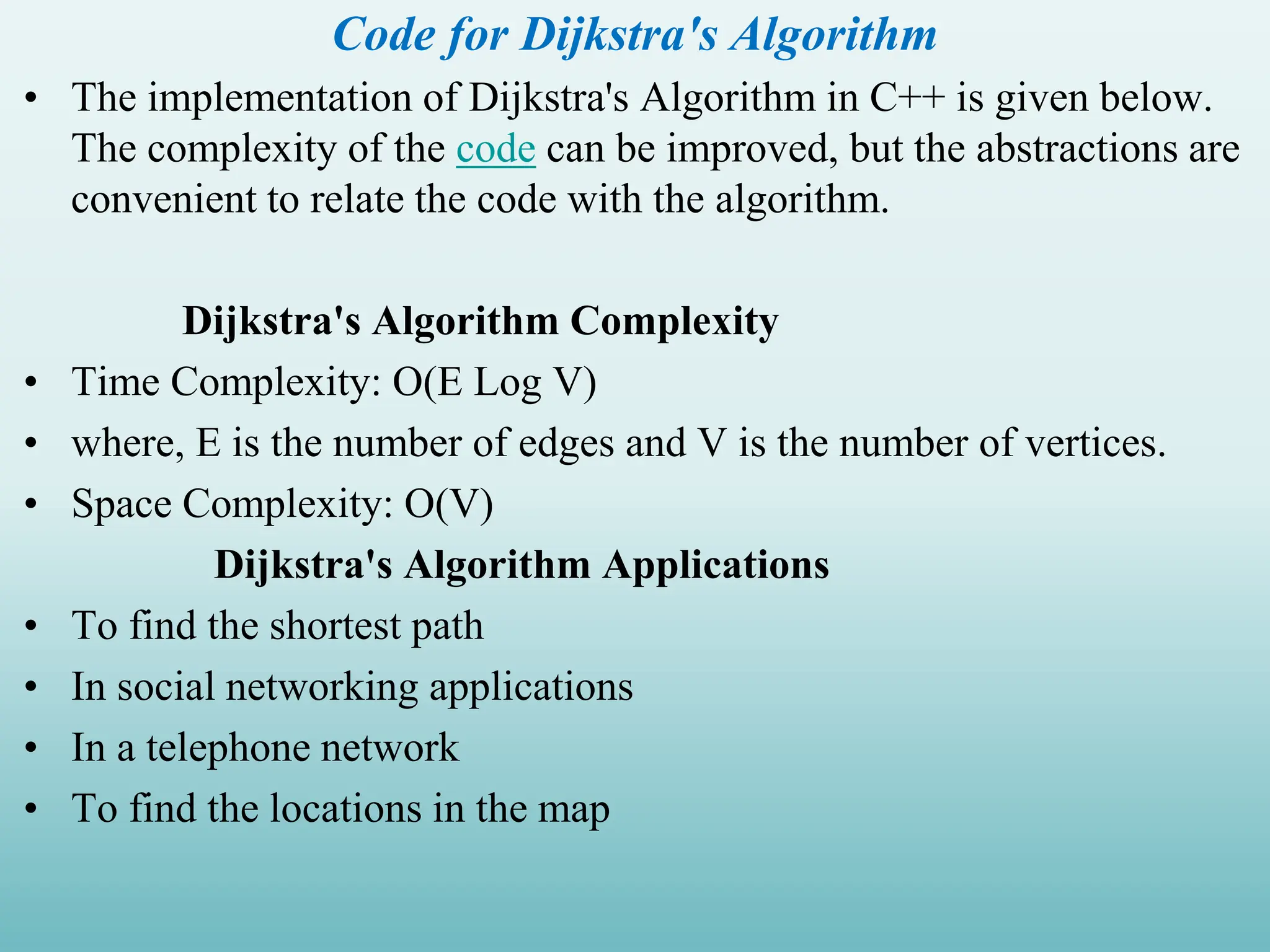 Code for Dijkstra's Algorithm • The implementation of Dijkstra's Algorithm in C++ is given below. The complexity of the code can be improved, but the abstractions are convenient to relate the code with the algorithm. Dijkstra's Algorithm Complexity • Time Complexity: O(E Log V) • where, E is the number of edges and V is the number of vertices. • Space Complexity: O(V) Dijkstra's Algorithm Applications • To find the shortest path • In social networking applications • In a telephone network • To find the locations in the map 