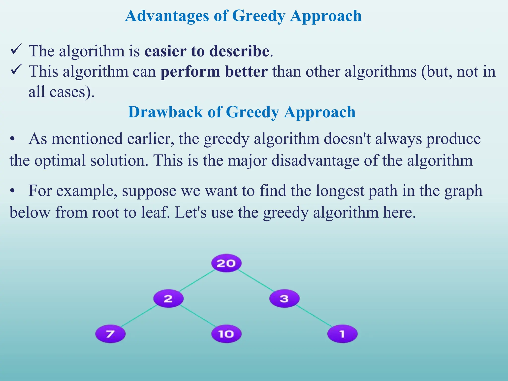 Advantages of Greedy Approach  The algorithm is easier to describe.  This algorithm can perform better than other algorithms (but, not in all cases). Drawback of Greedy Approach • As mentioned earlier, the greedy algorithm doesn't always produce the optimal solution. This is the major disadvantage of the algorithm • For example, suppose we want to find the longest path in the graph below from root to leaf. Let's use the greedy algorithm here. 