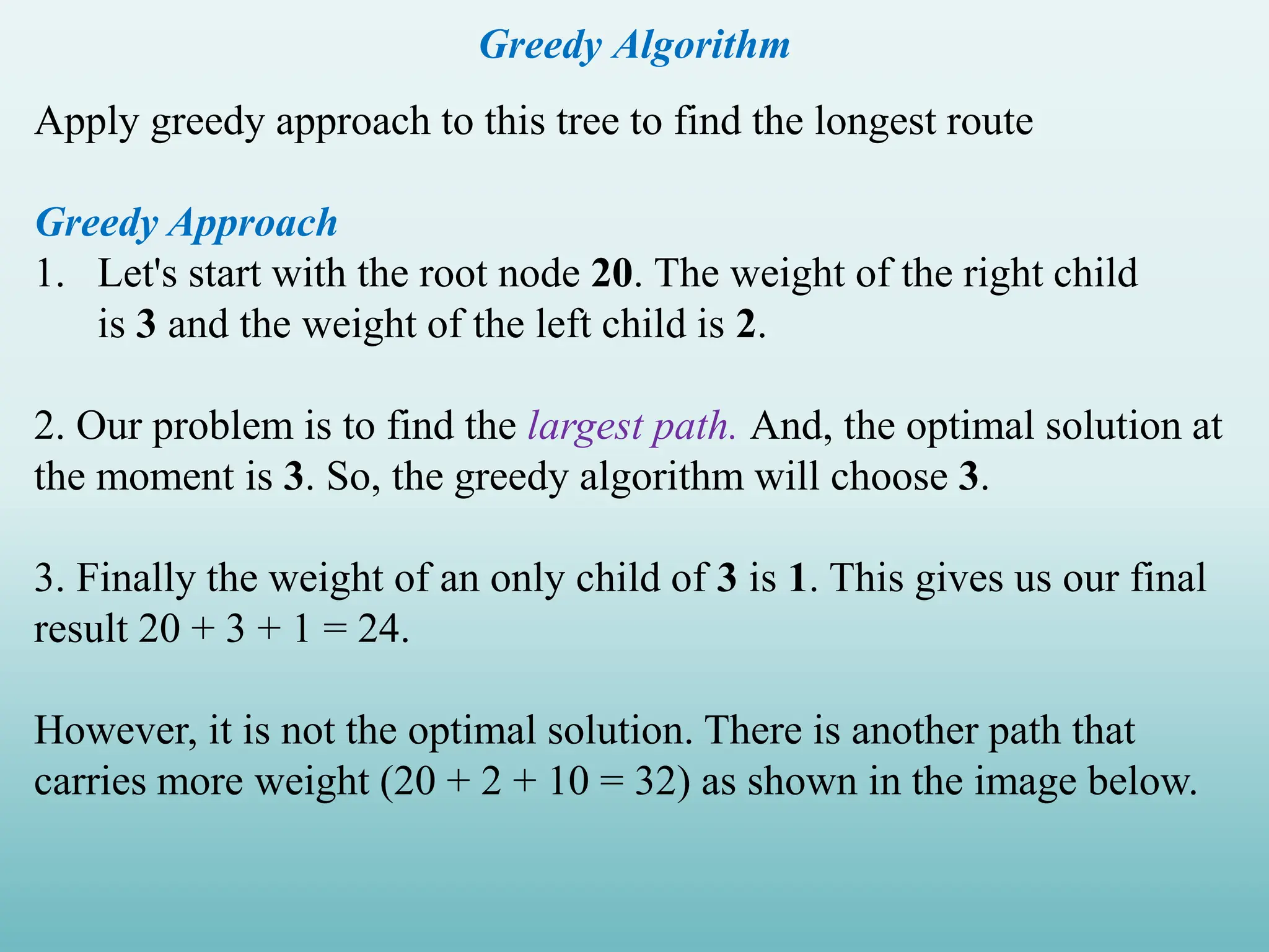 Greedy Algorithm Apply greedy approach to this tree to find the longest route Greedy Approach 1. Let's start with the root node 20. The weight of the right child is 3 and the weight of the left child is 2. 2. Our problem is to find the largest path. And, the optimal solution at the moment is 3. So, the greedy algorithm will choose 3. 3. Finally the weight of an only child of 3 is 1. This gives us our final result 20 + 3 + 1 = 24. However, it is not the optimal solution. There is another path that carries more weight (20 + 2 + 10 = 32) as shown in the image below. 