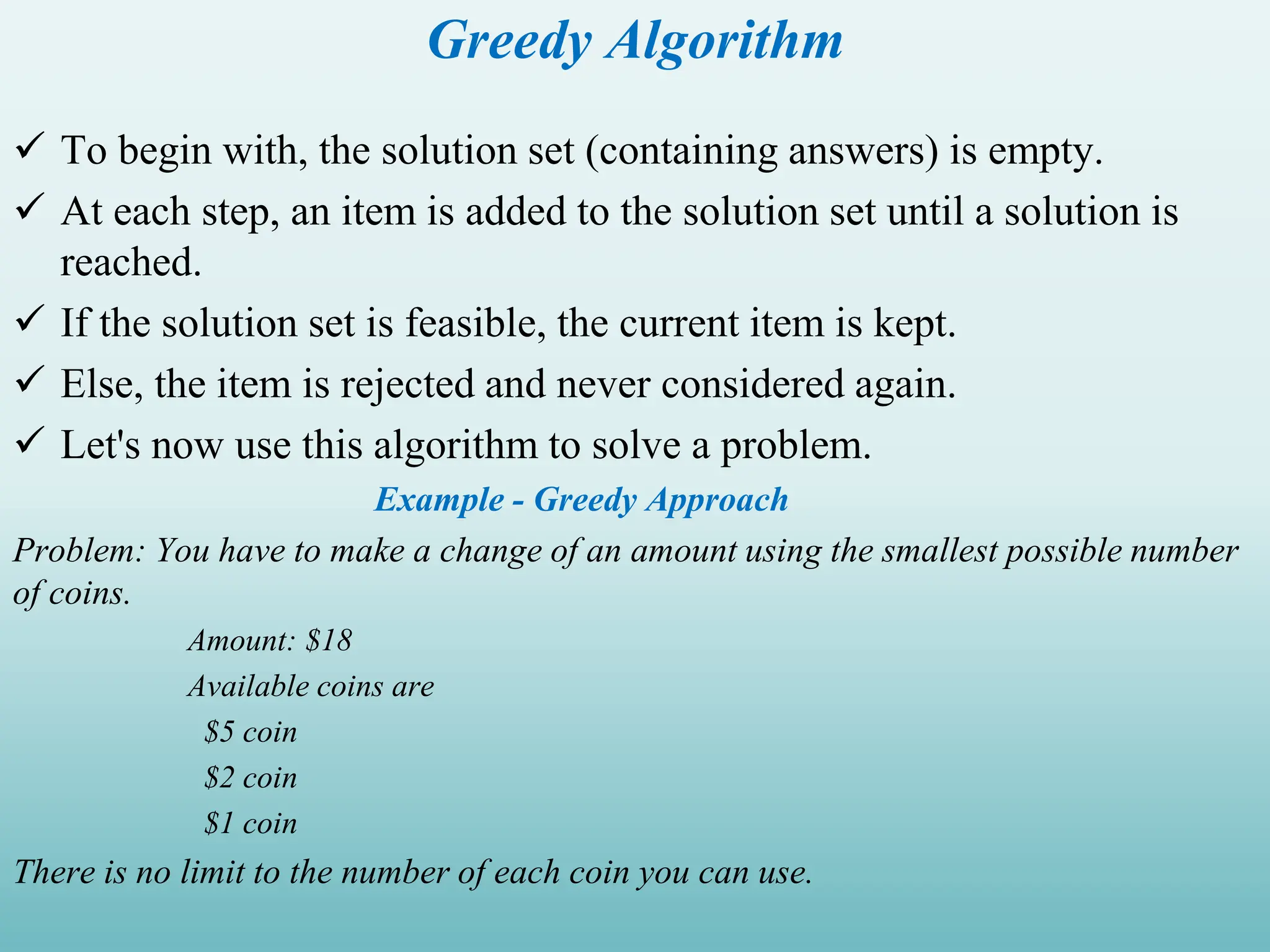 Greedy Algorithm  To begin with, the solution set (containing answers) is empty.  At each step, an item is added to the solution set until a solution is reached.  If the solution set is feasible, the current item is kept.  Else, the item is rejected and never considered again.  Let's now use this algorithm to solve a problem. Example - Greedy Approach Problem: You have to make a change of an amount using the smallest possible number of coins. Amount: $18 Available coins are $5 coin $2 coin $1 coin There is no limit to the number of each coin you can use. 