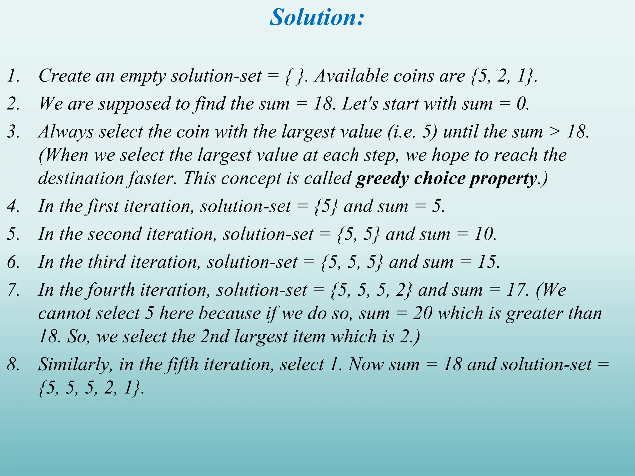 Solution: 1. Create an empty solution-set = { }. Available coins are {5, 2, 1}. 2. We are supposed to find the sum = 18. Let's start with sum = 0. 3. Always select the coin with the largest value (i.e. 5) until the sum > 18. (When we select the largest value at each step, we hope to reach the destination faster. This concept is called greedy choice property.) 4. In the first iteration, solution-set = {5} and sum = 5. 5. In the second iteration, solution-set = {5, 5} and sum = 10. 6. In the third iteration, solution-set = {5, 5, 5} and sum = 15. 7. In the fourth iteration, solution-set = {5, 5, 5, 2} and sum = 17. (We cannot select 5 here because if we do so, sum = 20 which is greater than 18. So, we select the 2nd largest item which is 2.) 8. Similarly, in the fifth iteration, select 1. Now sum = 18 and solution-set = {5, 5, 5, 2, 1}. 