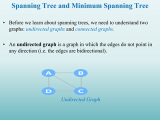 Spanning Tree and Minimum Spanning Tree
• Before we learn about spanning trees, we need to understand two
graphs: undirected graphs and connected graphs.
• An undirected graph is a graph in which the edges do not point in
any direction (i.e. the edges are bidirectional).
Undirected Graph
 