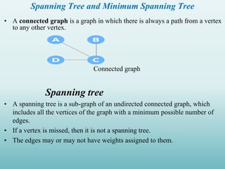Spanning Tree and Minimum Spanning Tree
• A connected graph is a graph in which there is always a path from a vertex
to any other vertex.
Connected graph
Spanning tree
• A spanning tree is a sub-graph of an undirected connected graph, which
includes all the vertices of the graph with a minimum possible number of
edges.
• If a vertex is missed, then it is not a spanning tree.
• The edges may or may not have weights assigned to them.
 