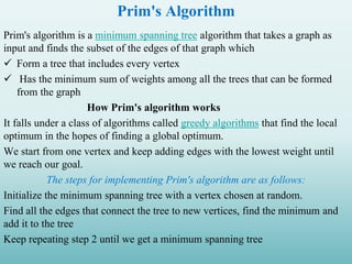 Prim's Algorithm
Prim's algorithm is a minimum spanning tree algorithm that takes a graph as
input and finds the subset of the edges of that graph which
 Form a tree that includes every vertex
 Has the minimum sum of weights among all the trees that can be formed
from the graph
How Prim's algorithm works
It falls under a class of algorithms called greedy algorithms that find the local
optimum in the hopes of finding a global optimum.
We start from one vertex and keep adding edges with the lowest weight until
we reach our goal.
The steps for implementing Prim's algorithm are as follows:
Initialize the minimum spanning tree with a vertex chosen at random.
Find all the edges that connect the tree to new vertices, find the minimum and
add it to the tree
Keep repeating step 2 until we get a minimum spanning tree
 