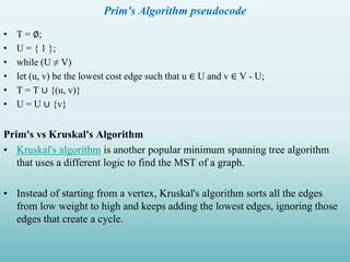 Prim's Algorithm pseudocode
• T = ∅;
• U = { 1 };
• while (U ≠ V)
• let (u, v) be the lowest cost edge such that u ∈ U and v ∈ V - U;
• T = T ∪ {(u, v)}
• U = U ∪ {v}
Prim's vs Kruskal's Algorithm
• Kruskal's algorithm is another popular minimum spanning tree algorithm
that uses a different logic to find the MST of a graph.
• Instead of starting from a vertex, Kruskal's algorithm sorts all the edges
from low weight to high and keeps adding the lowest edges, ignoring those
edges that create a cycle.
 