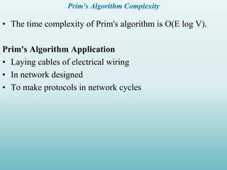 Prim's Algorithm Complexity
• The time complexity of Prim's algorithm is O(E log V).
Prim's Algorithm Application
• Laying cables of electrical wiring
• In network designed
• To make protocols in network cycles
 