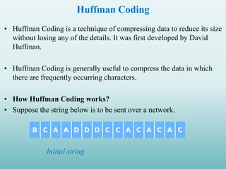 Huffman Coding
• Huffman Coding is a technique of compressing data to reduce its size
without losing any of the details. It was first developed by David
Huffman.
• Huffman Coding is generally useful to compress the data in which
there are frequently occurring characters.
• How Huffman Coding works?
• Suppose the string below is to be sent over a network.
Initial string
 