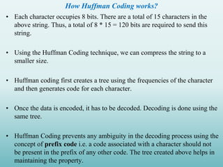 How Huffman Coding works?
• Each character occupies 8 bits. There are a total of 15 characters in the
above string. Thus, a total of 8 * 15 = 120 bits are required to send this
string.
• Using the Huffman Coding technique, we can compress the string to a
smaller size.
• Huffman coding first creates a tree using the frequencies of the character
and then generates code for each character.
• Once the data is encoded, it has to be decoded. Decoding is done using the
same tree.
• Huffman Coding prevents any ambiguity in the decoding process using the
concept of prefix code i.e. a code associated with a character should not
be present in the prefix of any other code. The tree created above helps in
maintaining the property.
 