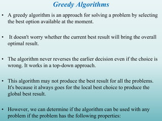 Greedy Algorithms
• A greedy algorithm is an approach for solving a problem by selecting
the best option available at the moment.
• It doesn't worry whether the current best result will bring the overall
optimal result.
• The algorithm never reverses the earlier decision even if the choice is
wrong. It works in a top-down approach.
• This algorithm may not produce the best result for all the problems.
It's because it always goes for the local best choice to produce the
global best result.
• However, we can determine if the algorithm can be used with any
problem if the problem has the following properties:
 
