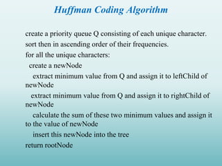Huffman Coding Algorithm
create a priority queue Q consisting of each unique character.
sort then in ascending order of their frequencies.
for all the unique characters:
create a newNode
extract minimum value from Q and assign it to leftChild of
newNode
extract minimum value from Q and assign it to rightChild of
newNode
calculate the sum of these two minimum values and assign it
to the value of newNode
insert this newNode into the tree
return rootNode
 