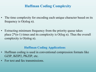 Huffman Coding Complexity
• The time complexity for encoding each unique character based on its
frequency is O(nlog n).
• Extracting minimum frequency from the priority queue takes
place 2*(n-1) times and its complexity is O(log n). Thus the overall
complexity is O(nlog n).
Huffman Coding Applications
• Huffman coding is used in conventional compression formats like
GZIP, BZIP2, PKZIP, etc.
• For text and fax transmissions.
 