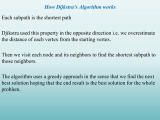 How Dijkstra's Algorithm works
Each subpath is the shortest path
Djikstra used this property in the opposite direction i.e. we overestimate
the distance of each vertex from the starting vertex.
Then we visit each node and its neighbors to find the shortest subpath to
those neighbors.
The algorithm uses a greedy approach in the sense that we find the next
best solution hoping that the end result is the best solution for the whole
problem.
 