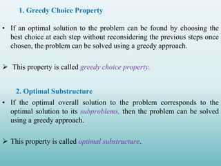 • If an optimal solution to the problem can be found by choosing the
best choice at each step without reconsidering the previous steps once
chosen, the problem can be solved using a greedy approach.
 This property is called greedy choice property.
2. Optimal Substructure
• If the optimal overall solution to the problem corresponds to the
optimal solution to its subproblems, then the problem can be solved
using a greedy approach.
 This property is called optimal substructure.
1. Greedy Choice Property
 