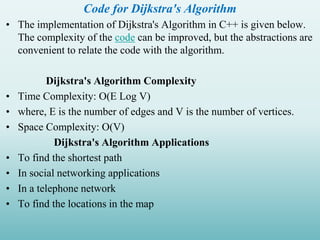Code for Dijkstra's Algorithm
• The implementation of Dijkstra's Algorithm in C++ is given below.
The complexity of the code can be improved, but the abstractions are
convenient to relate the code with the algorithm.
Dijkstra's Algorithm Complexity
• Time Complexity: O(E Log V)
• where, E is the number of edges and V is the number of vertices.
• Space Complexity: O(V)
Dijkstra's Algorithm Applications
• To find the shortest path
• In social networking applications
• In a telephone network
• To find the locations in the map
 