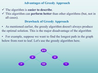 Advantages of Greedy Approach
 The algorithm is easier to describe.
 This algorithm can perform better than other algorithms (but, not in
all cases).
Drawback of Greedy Approach
• As mentioned earlier, the greedy algorithm doesn't always produce
the optimal solution. This is the major disadvantage of the algorithm
• For example, suppose we want to find the longest path in the graph
below from root to leaf. Let's use the greedy algorithm here.
 