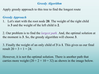 Greedy Algorithm
Apply greedy approach to this tree to find the longest route
Greedy Approach
1. Let's start with the root node 20. The weight of the right child
is 3 and the weight of the left child is 2.
2. Our problem is to find the largest path. And, the optimal solution at
the moment is 3. So, the greedy algorithm will choose 3.
3. Finally the weight of an only child of 3 is 1. This gives us our final
result 20 + 3 + 1 = 24.
However, it is not the optimal solution. There is another path that
carries more weight (20 + 2 + 10 = 32) as shown in the image below.
 