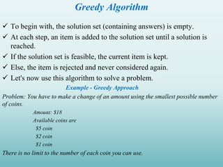 Greedy Algorithm
 To begin with, the solution set (containing answers) is empty.
 At each step, an item is added to the solution set until a solution is
reached.
 If the solution set is feasible, the current item is kept.
 Else, the item is rejected and never considered again.
 Let's now use this algorithm to solve a problem.
Example - Greedy Approach
Problem: You have to make a change of an amount using the smallest possible number
of coins.
Amount: $18
Available coins are
$5 coin
$2 coin
$1 coin
There is no limit to the number of each coin you can use.
 